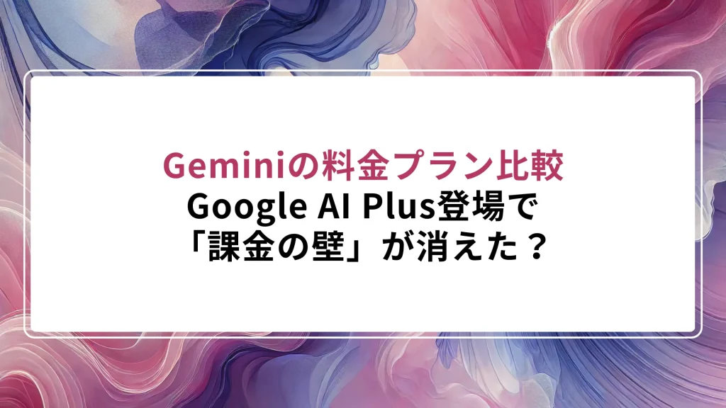 Geminiの料金プラン比較｜Google AI Plus登場で「課金の壁」が消えた？