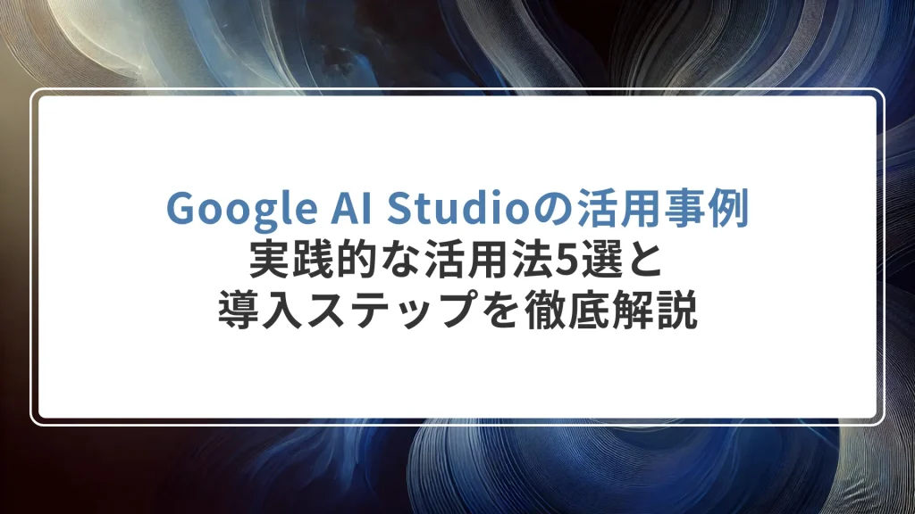 Google AI Studioの活用事例｜実践的な活用法5選と導入ステップを徹底解説