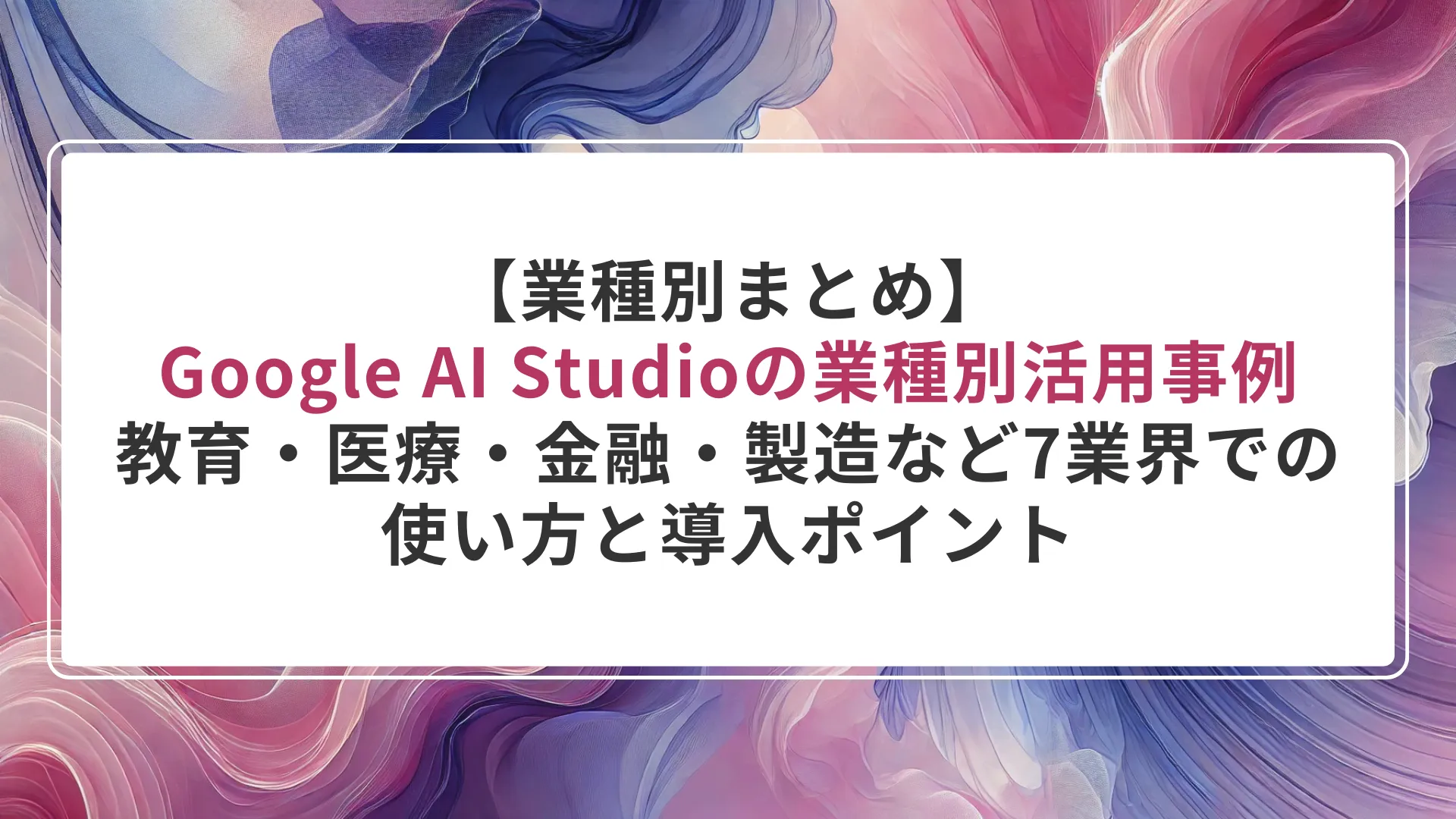 【業種別まとめ】Google AI Studioの業種別活用事例｜教育・医療・金融・製造など7業界での使い方と導入ポイント