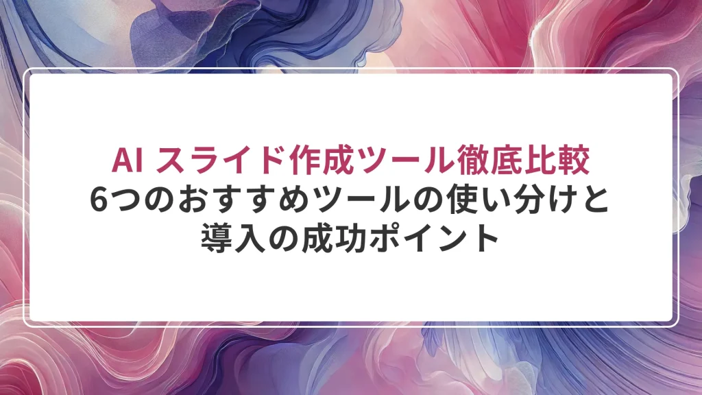 AI スライド作成ツール徹底比較｜6つのおすすめツールの使い分けと導入の成功ポイント