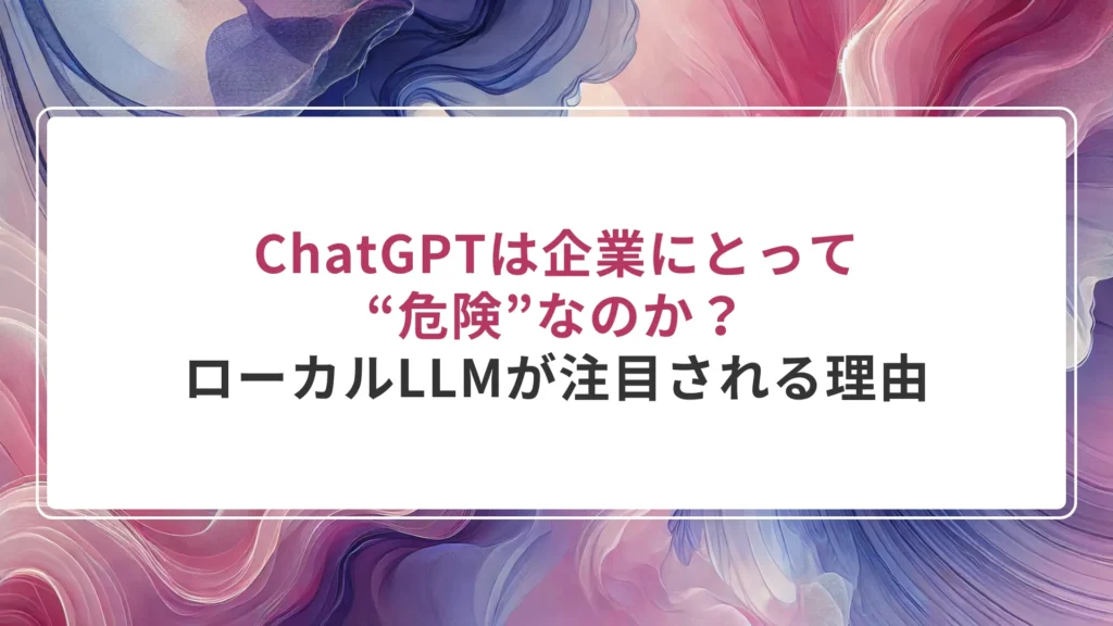 ChatGPTは企業にとって“危険”なのか？——ローカルLLMが注目される理由