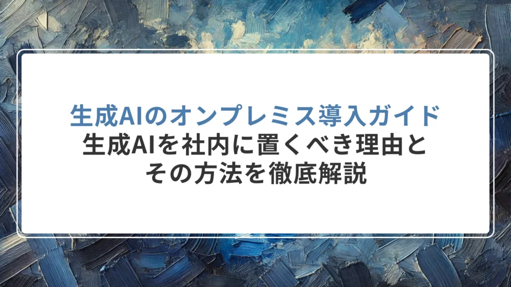 生成AIのオンプレミス導入ガイド｜生成AIを社内に置くべき理由とその方法を徹底解説