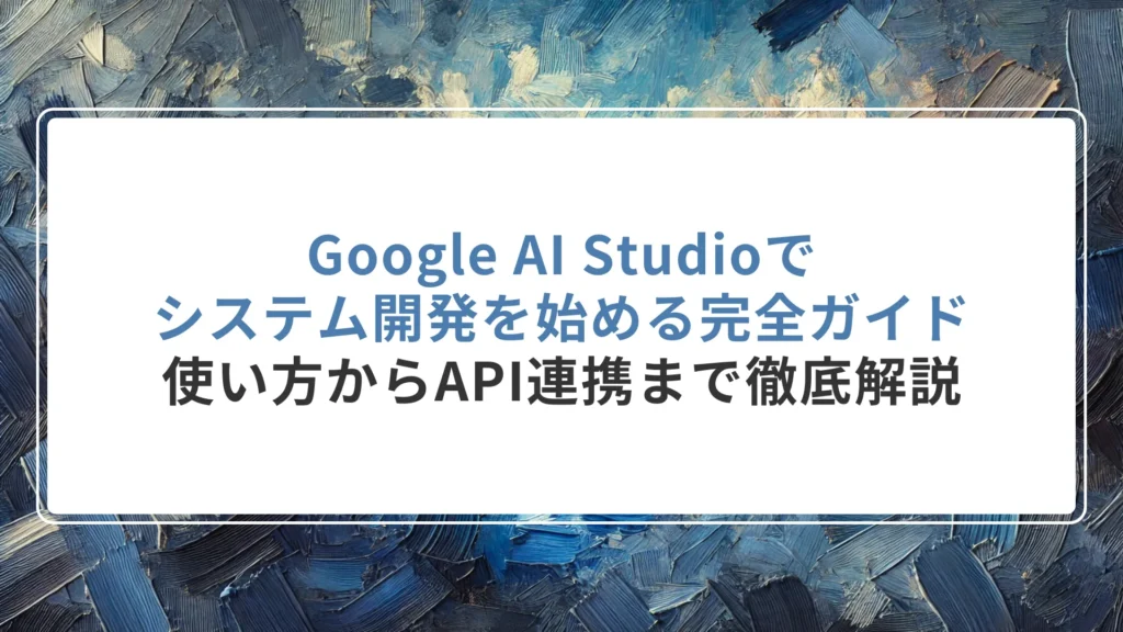 Google AI Studioでシステム開発を始める完全ガイド｜使い方からAPI連携まで徹底解説
