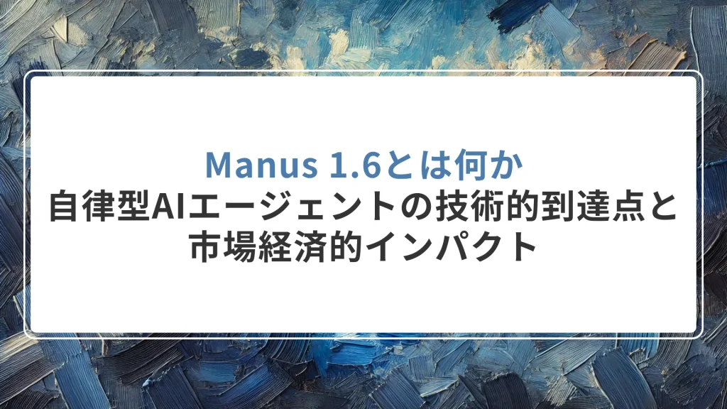 Manus 1.6とは何か｜自律型AIエージェントの技術的到達点と市場経済的インパクト