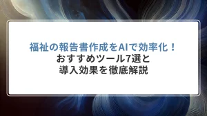 福祉の報告書作成をAIで効率化！おすすめツール7選と導入効果を徹底解説