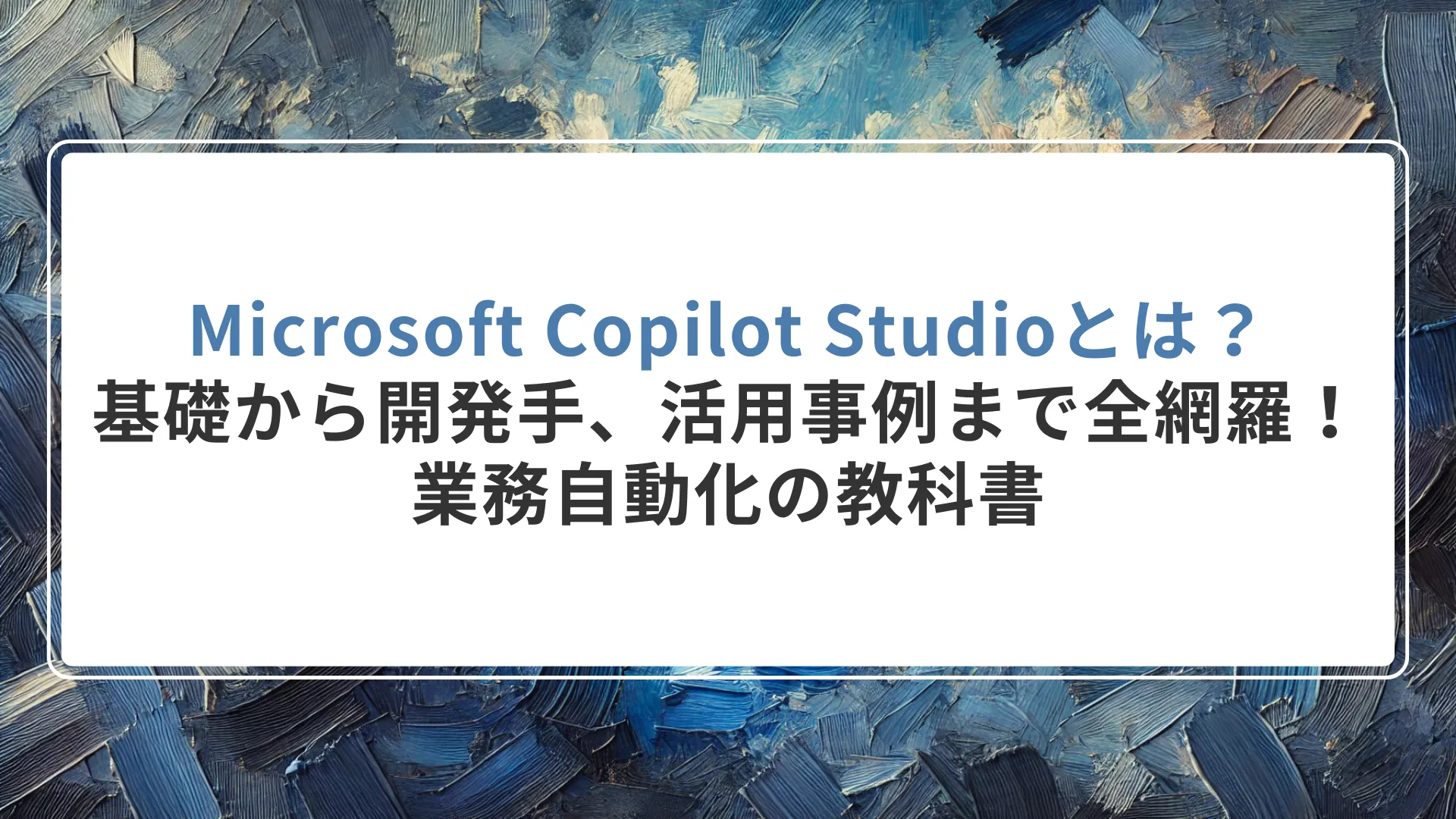 Microsoft Copilot Studioとは？基礎から開発手順、活用事例まで全網羅！業務自動化の教科書