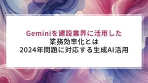 Geminiを建設業界に活用した業務効率化とは｜2024年問題に対応する生成AI活用の全体像