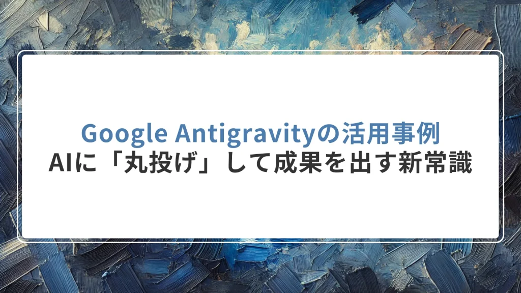 Google Antigravityの活用事例｜AIに「丸投げ」して成果を出す新常識