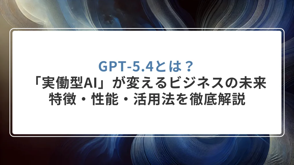 GPT-5.4とは？「実働型AI」が変えるビジネスの未来。特徴・性能・活用法を徹底解説