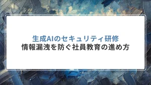 生成AIのセキュリティ研修｜情報漏洩を防ぐ社員教育の進め方