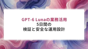GPT-6 Lunaの業務活用｜5日間の検証と安全な運用設計