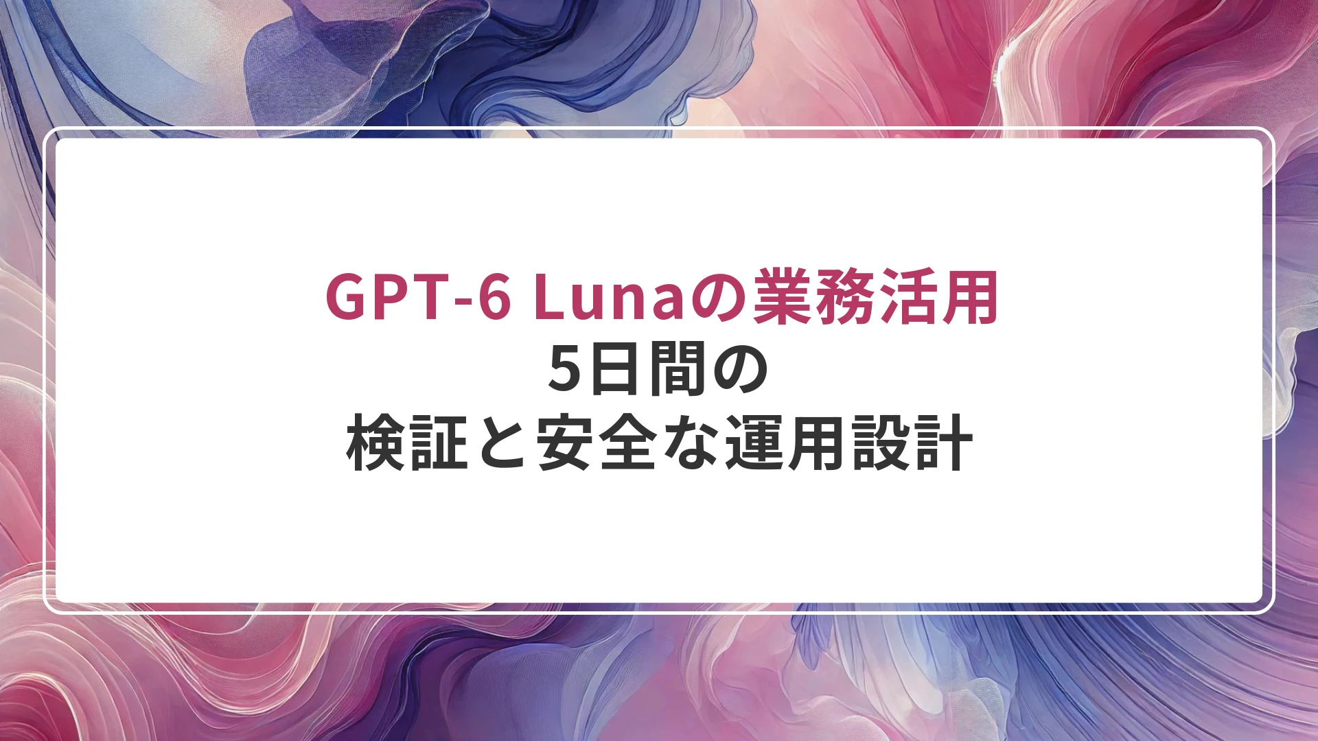 GPT-6 Lunaの業務活用｜5日間の検証と安全な運用設計