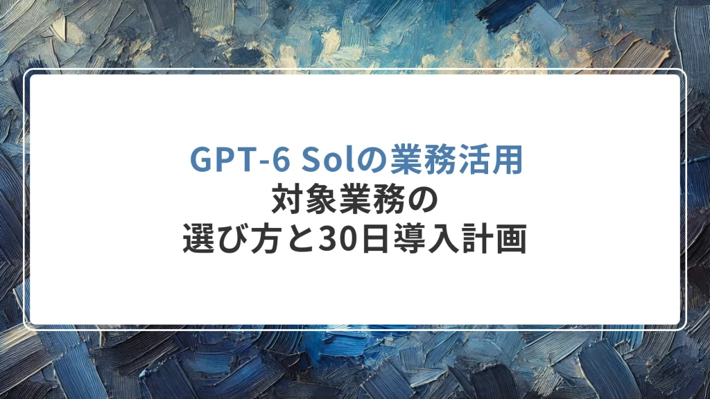 GPT-6 Solの業務活用｜対象業務の選び方と30日導入計画